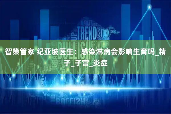 智策管家 纪亚坡医生：感染淋病会影响生育吗_精子_子宫_炎症