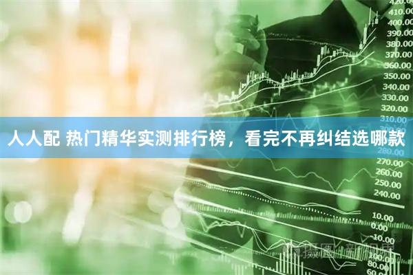 人人配 热门精华实测排行榜，看完不再纠结选哪款