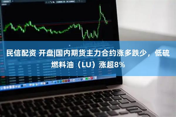 民信配资 开盘|国内期货主力合约涨多跌少，低硫燃料油（LU）涨超8%