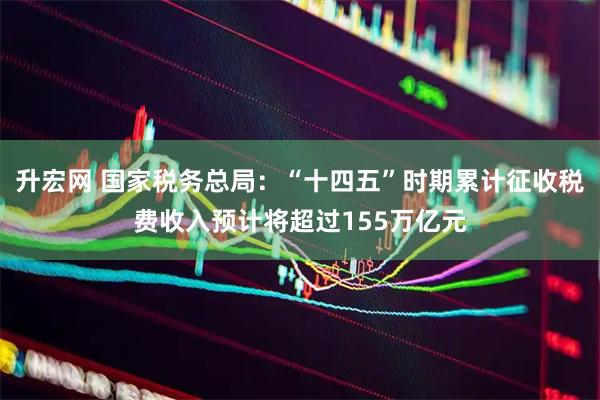 升宏网 国家税务总局：“十四五”时期累计征收税费收入预计将超过155万亿元
