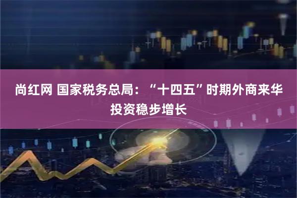 尚红网 国家税务总局：“十四五”时期外商来华投资稳步增长