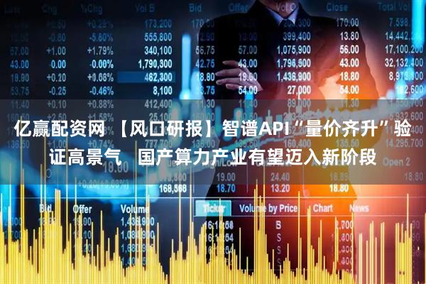 亿赢配资网 【风口研报】智谱API“量价齐升”验证高景气   国产算力产业有望迈入新阶段
