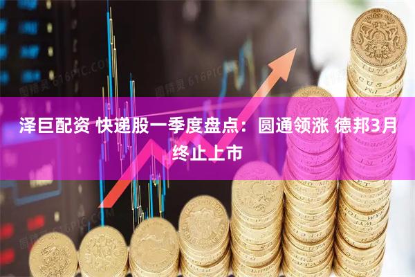 泽巨配资 快递股一季度盘点：圆通领涨 德邦3月终止上市
