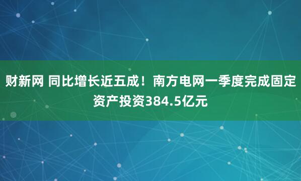 财新网 同比增长近五成！南方电网一季度完成固定资产投资384.5亿元