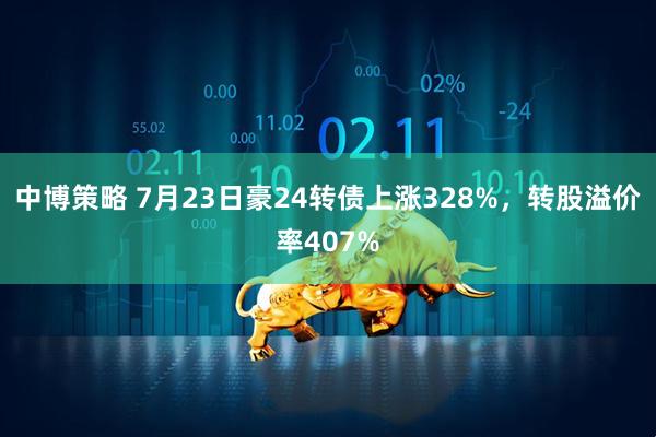 中博策略 7月23日豪24转债上涨328%，转股溢价率407%