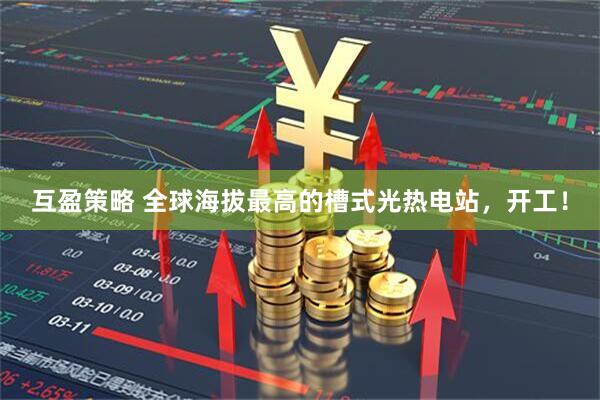 互盈策略 全球海拔最高的槽式光热电站，开工！