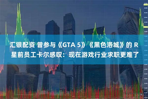 汇银配资 曾参与《GTA 5》《黑色洛城》的 R 星前员工卡尔感叹：现在游戏行业求职更难了