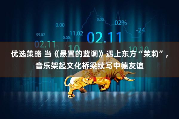 优选策略 当《悬置的蓝调》遇上东方“茉莉”，音乐架起文化桥梁续写中德友谊