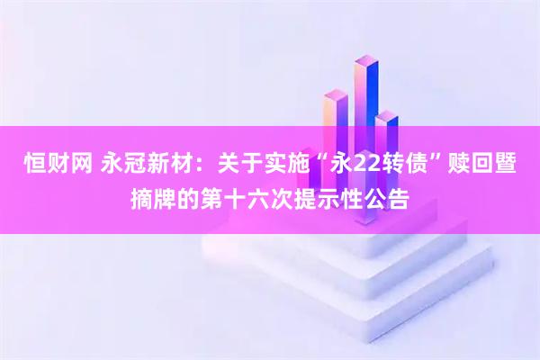 恒财网 永冠新材：关于实施“永22转债”赎回暨摘牌的第十六次提示性公告