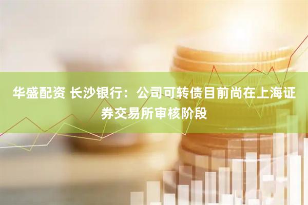 华盛配资 长沙银行：公司可转债目前尚在上海证券交易所审核阶段